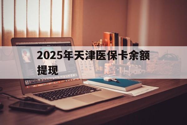 栖霞最新2025年天津医保卡余额提现方法分析(最方便真实的栖霞2025年天津医保卡余额提现多少方法)